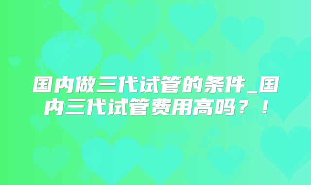 国内做三代试管的条件_国内三代试管费用高吗？！