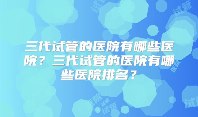 三代试管的医院有哪些医院？三代试管的医院有哪些医院排名？
