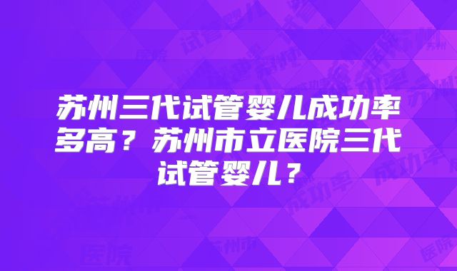 苏州三代试管婴儿成功率多高？苏州市立医院三代试管婴儿？