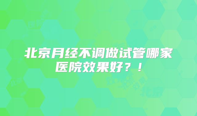 北京月经不调做试管哪家医院效果好？!