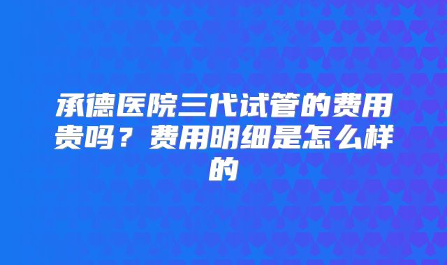 承德医院三代试管的费用贵吗？费用明细是怎么样的