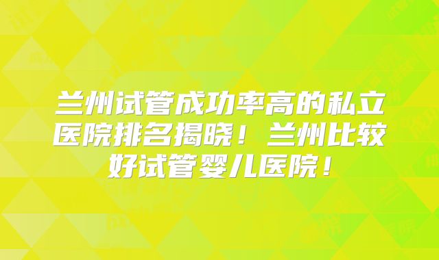 兰州试管成功率高的私立医院排名揭晓！兰州比较好试管婴儿医院！