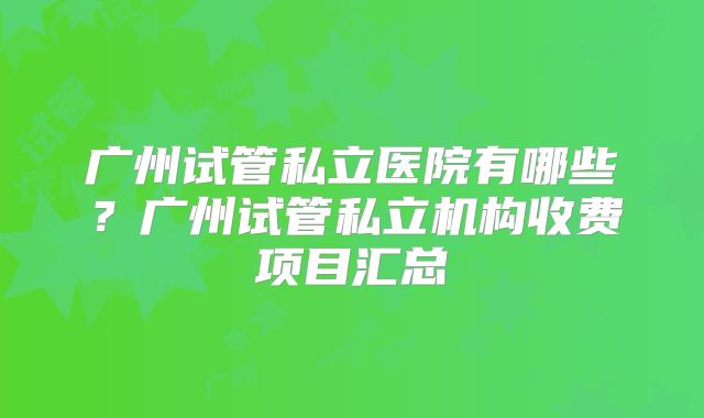广州试管私立医院有哪些？广州试管私立机构收费项目汇总