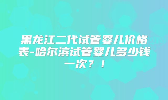 黑龙江二代试管婴儿价格表-哈尔滨试管婴儿多少钱一次？！