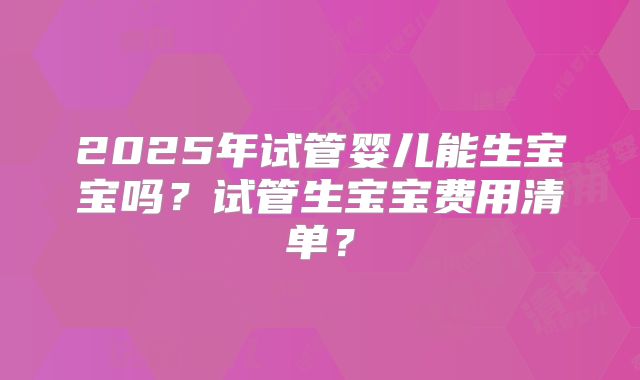 2025年试管婴儿能生宝宝吗？试管生宝宝费用清单？