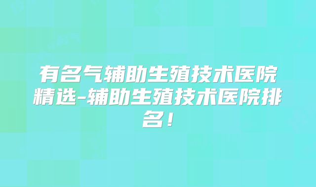 有名气辅助生殖技术医院精选-辅助生殖技术医院排名！