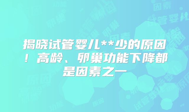 揭晓试管婴儿**少的原因！高龄、卵巢功能下降都是因素之一