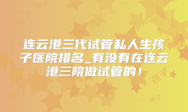 连云港三代试管私人生孩子医院排名_有没有在连云港三院做试管的！