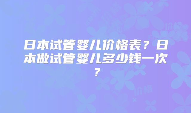 日本试管婴儿价格表？日本做试管婴儿多少钱一次？