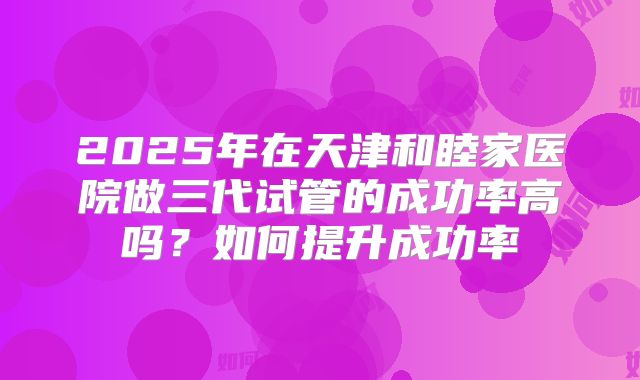 2025年在天津和睦家医院做三代试管的成功率高吗？如何提升成功率