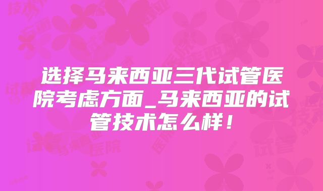 选择马来西亚三代试管医院考虑方面_马来西亚的试管技术怎么样！