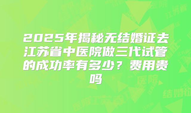 2025年揭秘无结婚证去江苏省中医院做三代试管的成功率有多少？费用贵吗