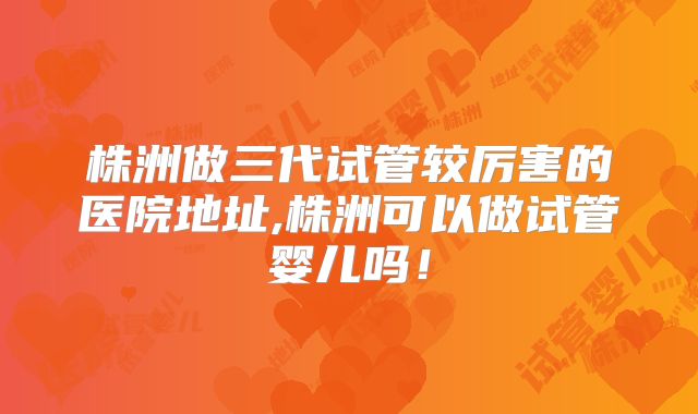 株洲做三代试管较厉害的医院地址,株洲可以做试管婴儿吗！