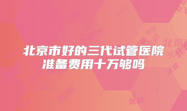 北京市好的三代试管医院准备费用十万够吗