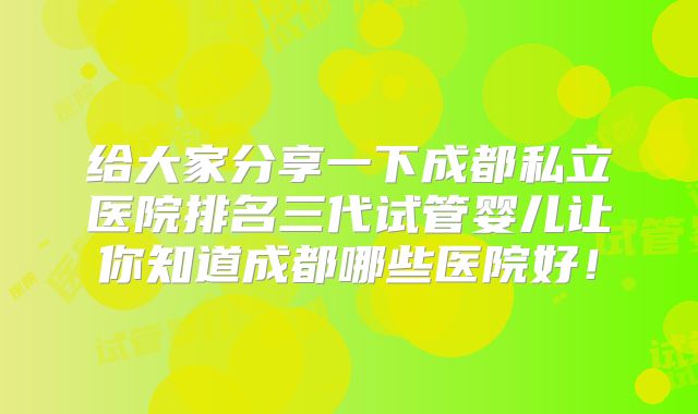 给大家分享一下成都私立医院排名三代试管婴儿让你知道成都哪些医院好！