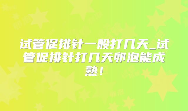 试管促排针一般打几天_试管促排针打几天卵泡能成熟！