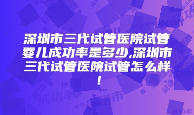 深圳市三代试管医院试管婴儿成功率是多少,深圳市三代试管医院试管怎么样!