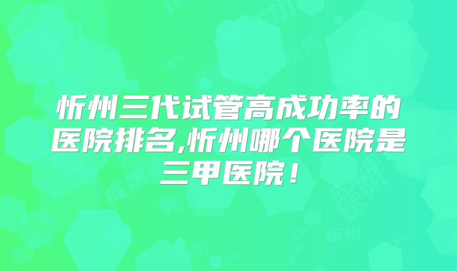 忻州三代试管高成功率的医院排名,忻州哪个医院是三甲医院!