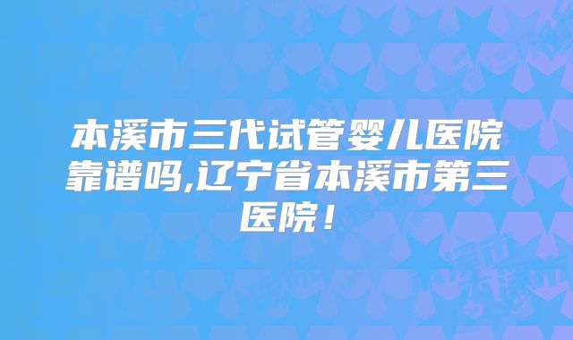本溪市三代试管婴儿医院靠谱吗,辽宁省本溪市第三医院！