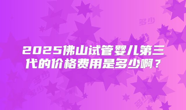 2025佛山试管婴儿第三代的价格费用是多少啊？