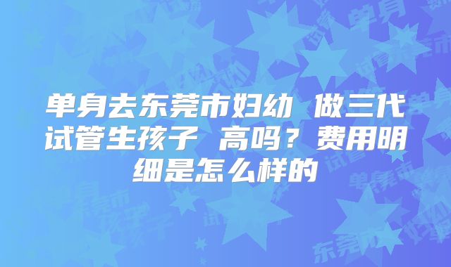单身去东莞市妇幼 做三代试管生孩子 高吗？费用明细是怎么样的