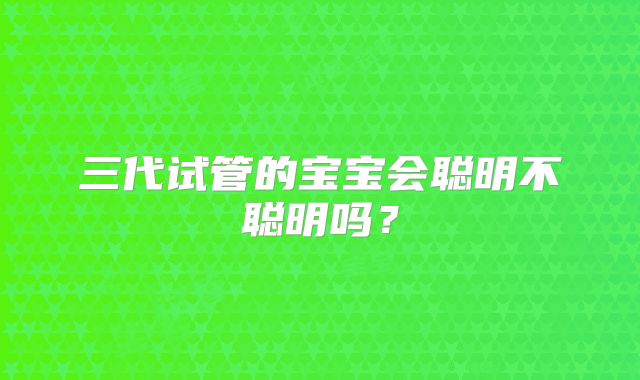 三代试管的宝宝会聪明不聪明吗？