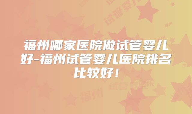福州哪家医院做试管婴儿好-福州试管婴儿医院排名比较好!