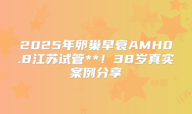 2025年卵巢早衰AMH0.8江苏试管**！38岁真实案例分享