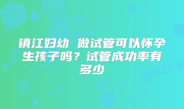镇江妇幼 做试管可以怀孕生孩子吗？试管成功率有多少