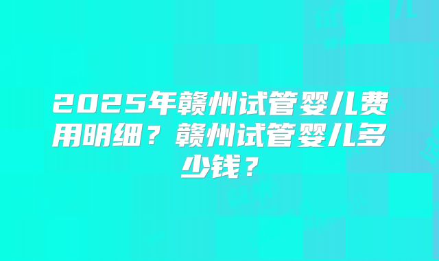 2025年赣州试管婴儿费用明细？赣州试管婴儿多少钱？