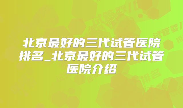 北京最好的三代试管医院排名_北京最好的三代试管医院介绍