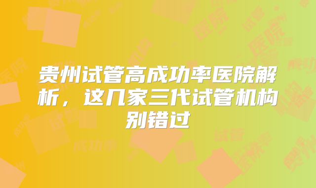 贵州试管高成功率医院解析,这几家三代试管机构别错过