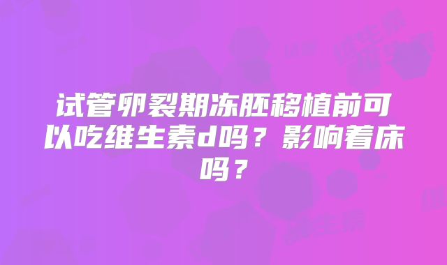 试管卵裂期冻胚移植前可以吃维生素d吗？影响着床吗？