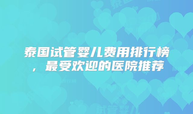 泰国试管婴儿费用排行榜，最受欢迎的医院推荐