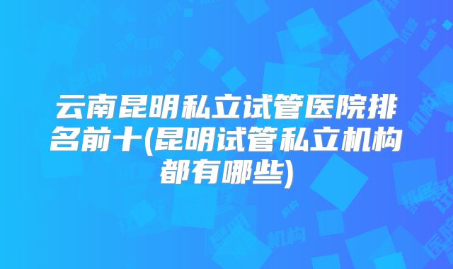云南昆明私立试管医院排名前十(昆明试管私立机构都有哪些)