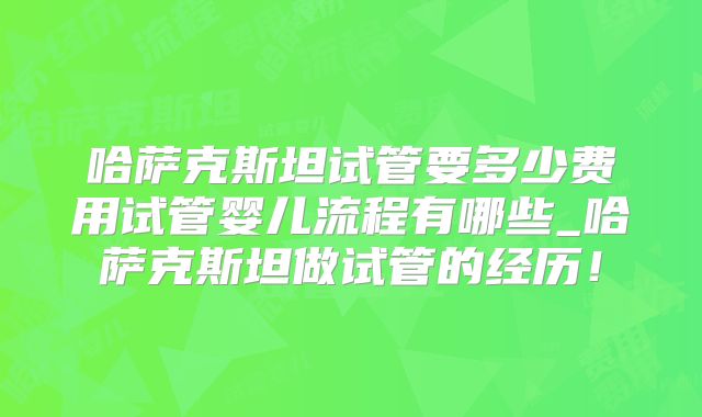 哈萨克斯坦试管要多少费用试管婴儿流程有哪些_哈萨克斯坦做试管的经历！