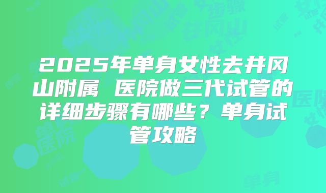 2025年单身女性去井冈山附属 医院做三代试管的详细步骤有哪些？单身试管攻略