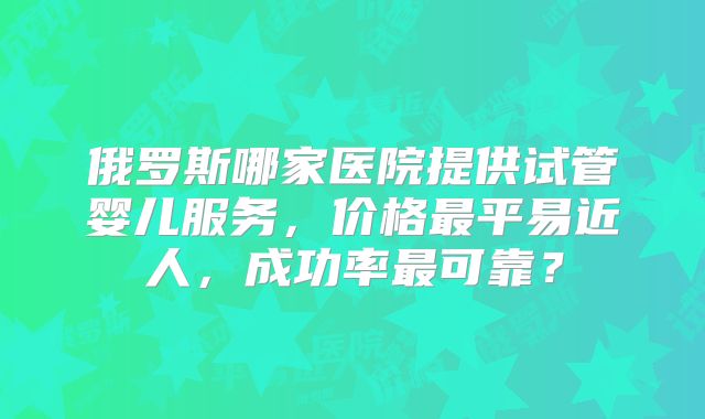 俄罗斯哪家医院提供试管婴儿服务，价格最平易近人，成功率最可靠？