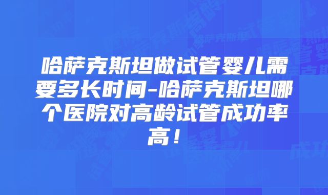 哈萨克斯坦做试管婴儿需要多长时间-哈萨克斯坦哪个医院对高龄试管成功率高！