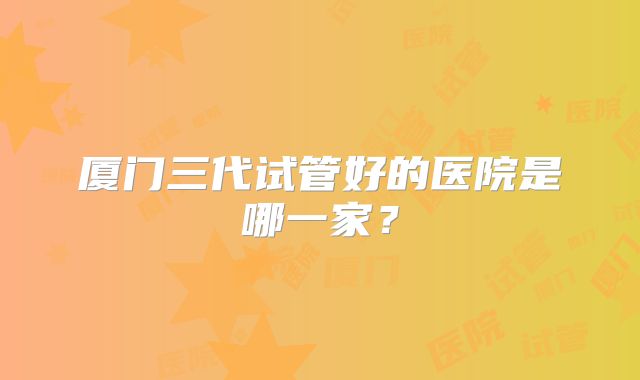 厦门三代试管好的医院是哪一家？