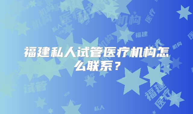 福建私人试管医疗机构怎么联系？