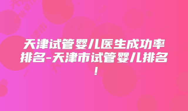 天津试管婴儿医生成功率排名-天津市试管婴儿排名!