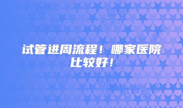 试管进周流程！哪家医院比较好！