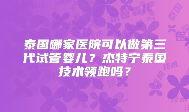 泰国哪家医院可以做第三代试管婴儿？杰特宁泰国技术领跑吗？