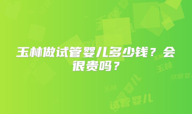 玉林做试管婴儿多少钱？会很贵吗？