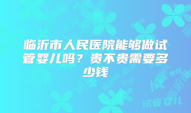 临沂市人民医院能够做试管婴儿吗?贵不贵需要多少钱