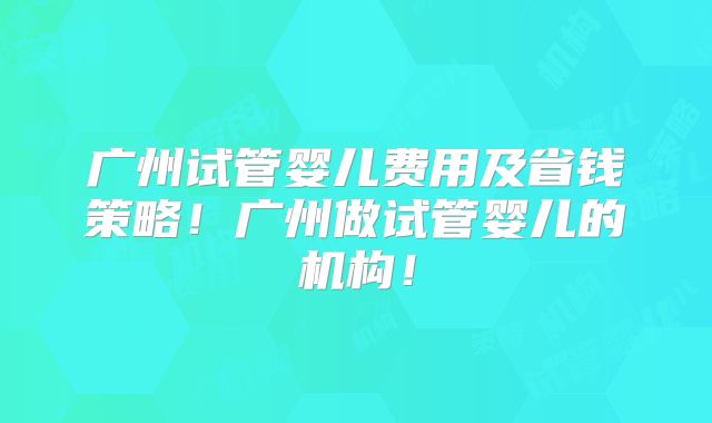 广州试管婴儿费用及省钱策略！广州做试管婴儿的机构！