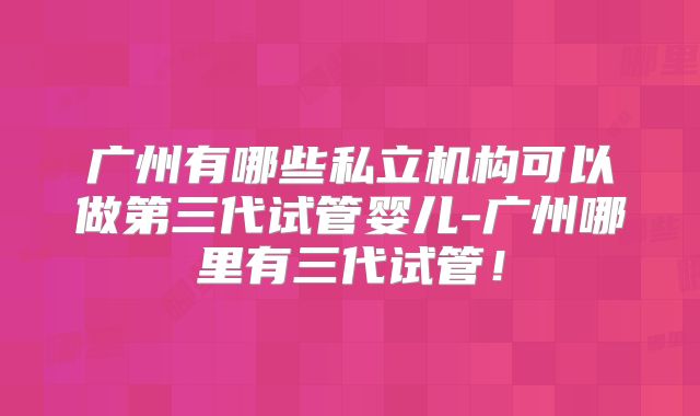 广州有哪些私立机构可以做第三代试管婴儿-广州哪里有三代试管！