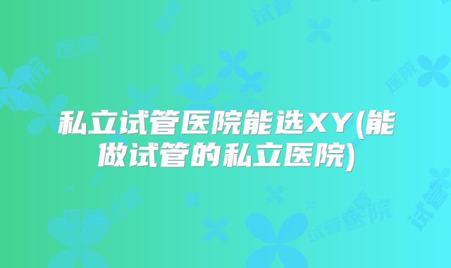 私立试管医院能选XY(能做试管的私立医院)