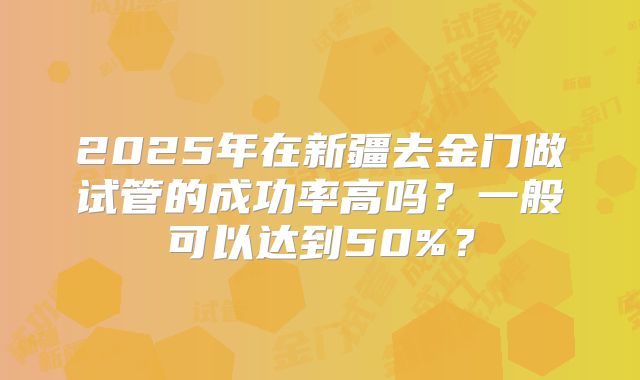 2025年在新疆去金门做试管的成功率高吗?一般可以达到50%?